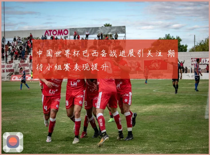 中国世界杯巴西备战进展引关注 期待小组赛表现提升