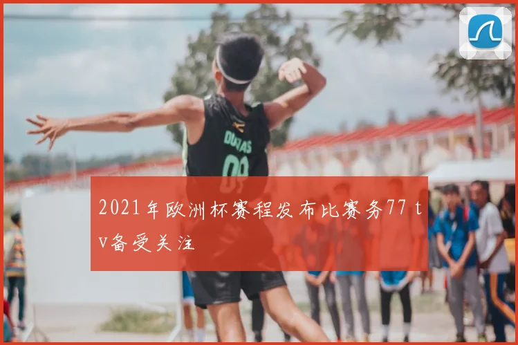 2021年欧洲杯赛程发布比赛务77 tv备受关注