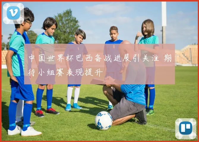 中国世界杯巴西备战进展引关注 期待小组赛表现提升