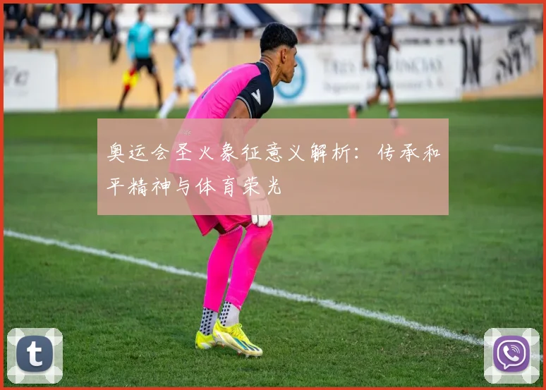 奥运会圣火象征意义解析：传承和平精神与体育荣光