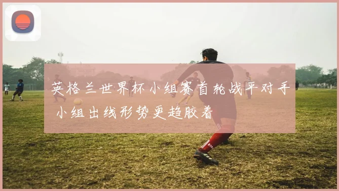 英格兰世界杯小组赛首轮战平对手 小组出线形势更趋胶着