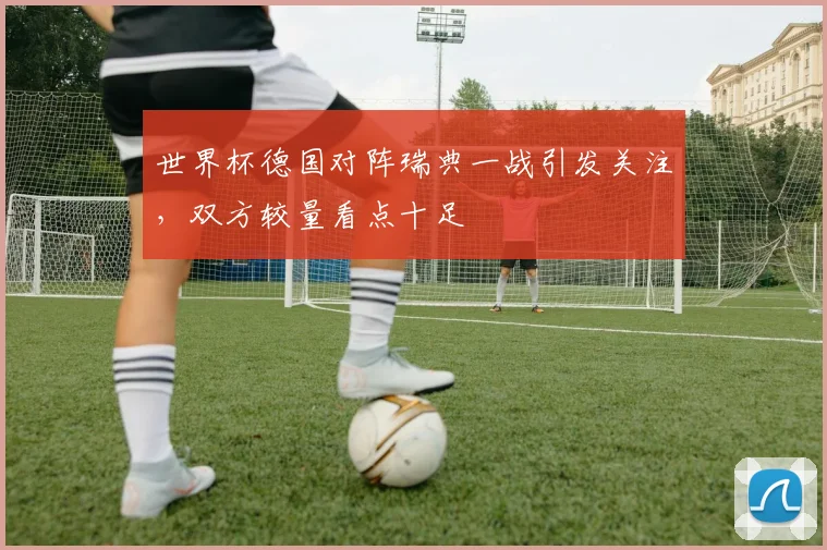 世界杯德国对阵瑞典一战引发关注，双方较量看点十足