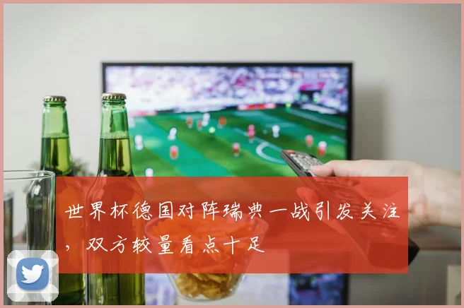 世界杯德国对阵瑞典一战引发关注,双方较量看点十足