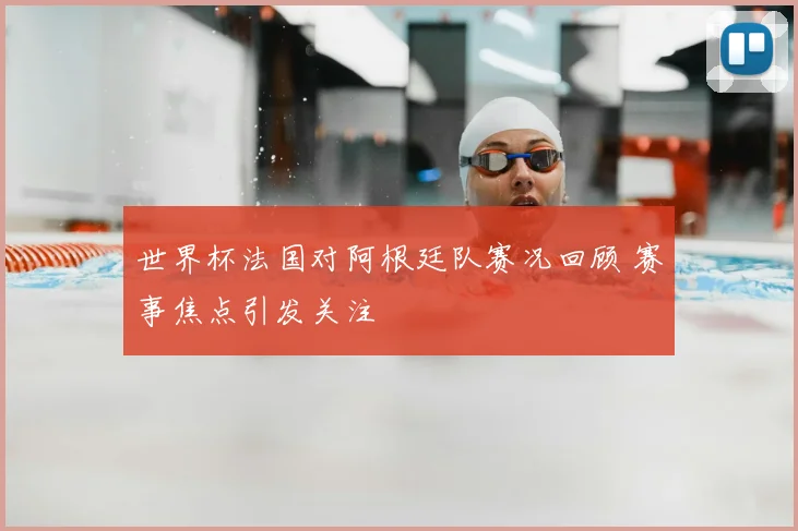 世界杯法国对阿根廷队赛况回顾 赛事焦点引发关注
