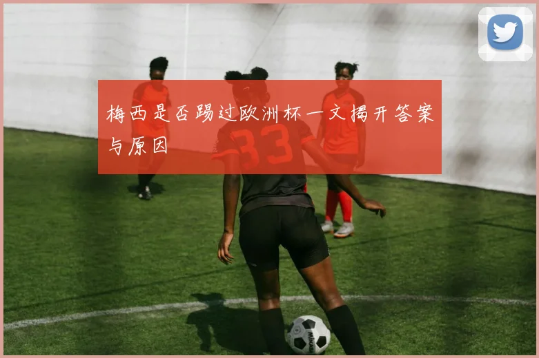 梅西是否踢过欧洲杯一文揭开答案与原因