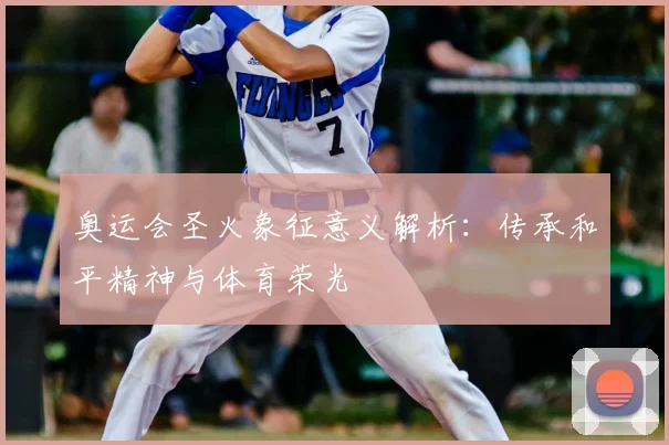 奥运会圣火象征意义解析:传承和平精神与体育荣光