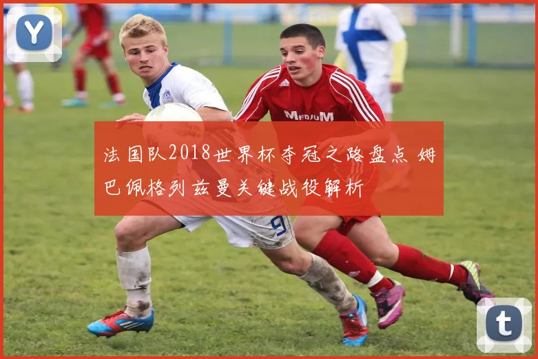 法国队2018世界杯夺冠之路盘点 姆巴佩格列兹曼关键战役解析