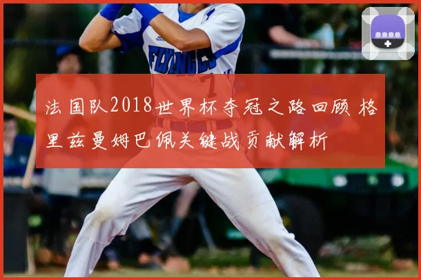 法国队2018世界杯夺冠之路回顾 格里兹曼姆巴佩关键战贡献解析