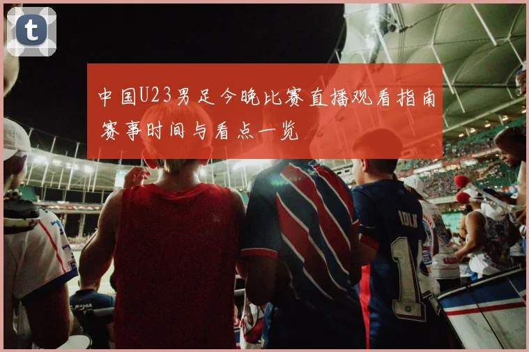 中国U23男足今晚比赛直播观看指南 赛事时间与看点一览