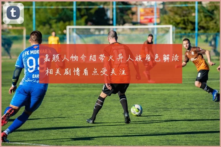 嘉颖人物介绍带火异人族角色解读 相关剧情看点受关注