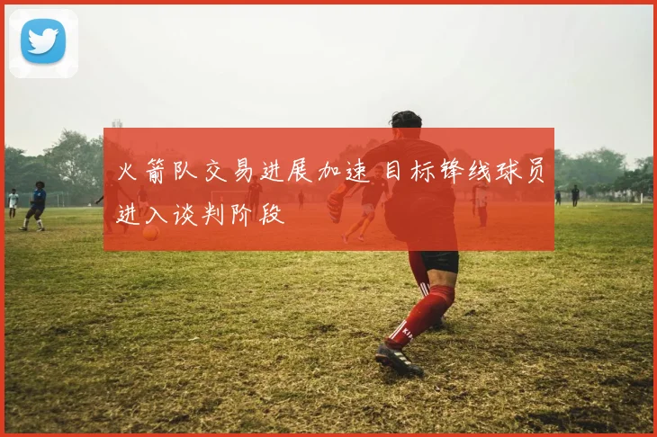 火箭队交易进展加速 目标锋线球员进入谈判阶段