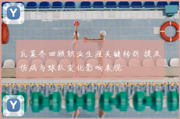 瓦莱乔回顾职业生涯关键转折 提及伤病与球队变化影响表现