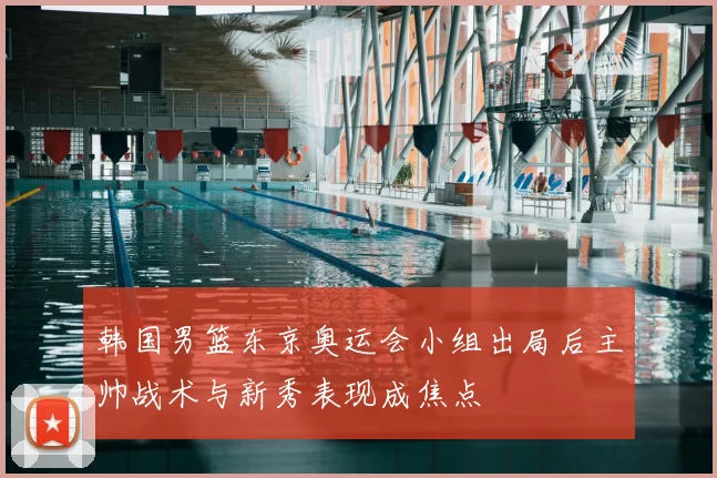 韩国男篮东京奥运会小组出局后主帅战术与新秀表现成焦点