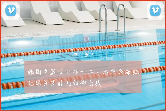 韩国男篮亚洲杯十二人名单公布归化球员罗健儿领衔出战