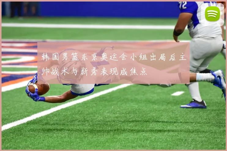 韩国男篮东京奥运会小组出局后主帅战术与新秀表现成焦点