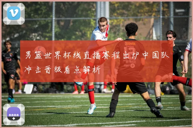 男篮世界杯线直播赛程出炉中国队冲击晋级看点解析