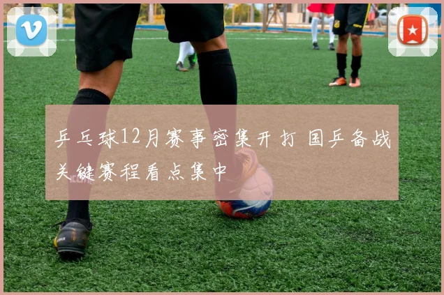 乒乓球12月赛事密集开打 国乒备战关键赛程看点集中