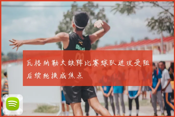 瓦格纳勒夫缺阵比赛球队进攻受阻后续轮换成焦点