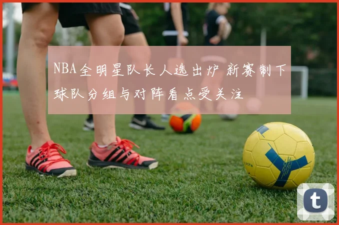 NBA全明星队长人选出炉 新赛制下球队分组与对阵看点受关注