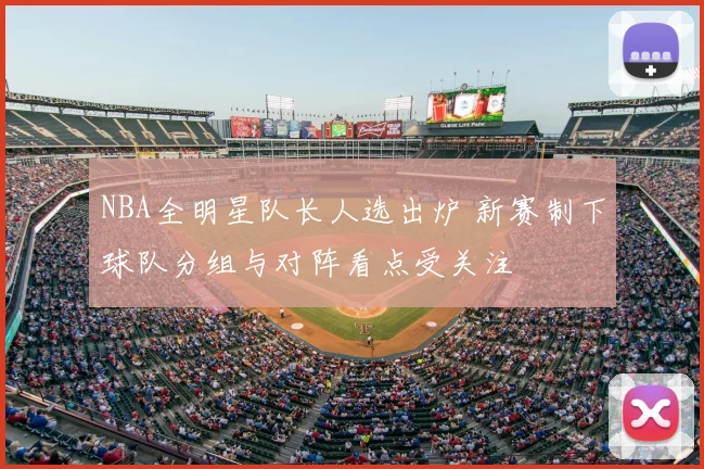 NBA全明星队长人选出炉 新赛制下球队分组与对阵看点受关注