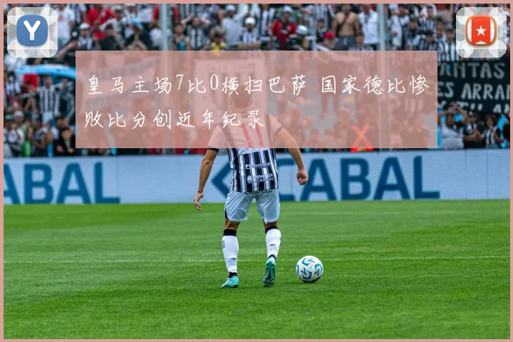 皇马主场7比0横扫巴萨 国家德比惨败比分创近年纪录