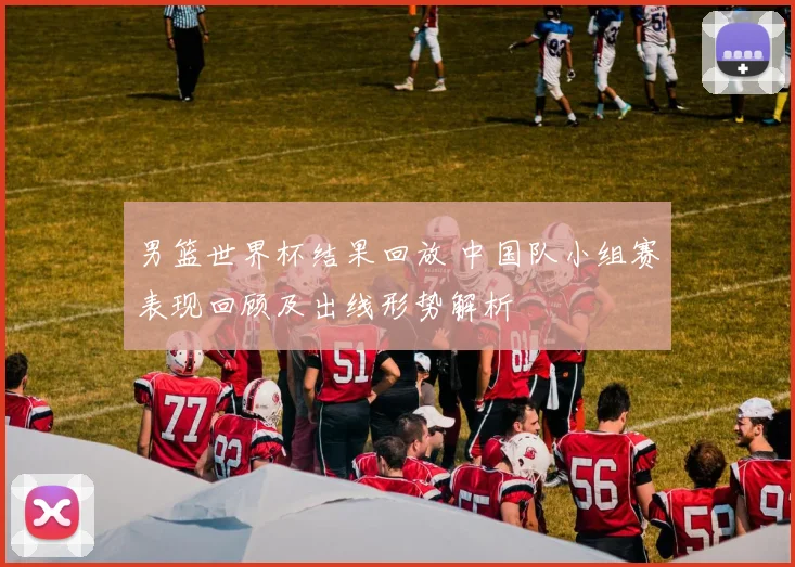 男篮世界杯结果回放 中国队小组赛表现回顾及出线形势解析