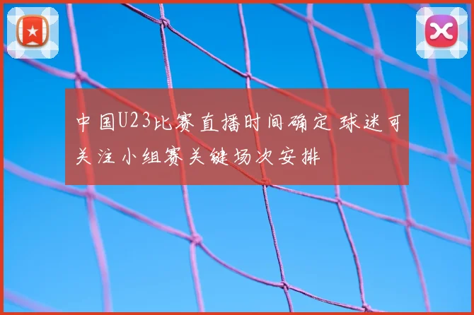 中国U23比赛直播时间确定 球迷可关注小组赛关键场次安排