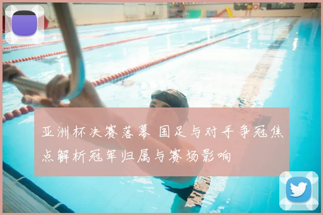 亚洲杯决赛落幕 国足与对手争冠焦点解析冠军归属与赛场影响
