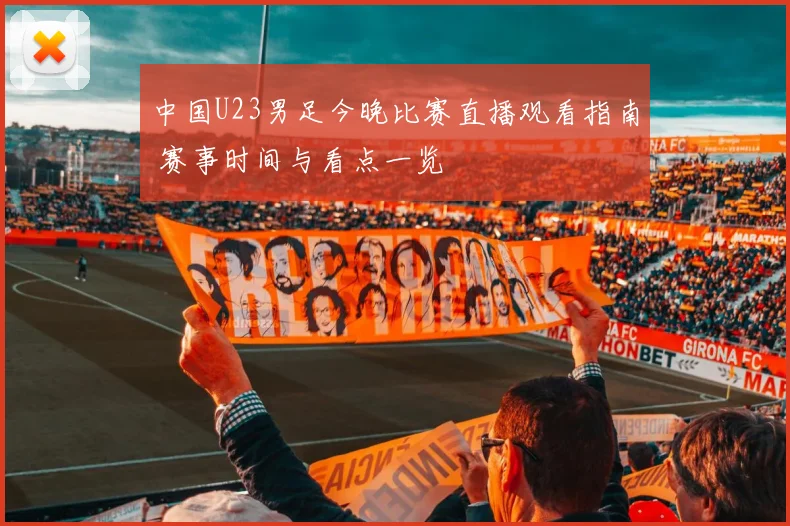 中国U23男足今晚比赛直播观看指南 赛事时间与看点一览