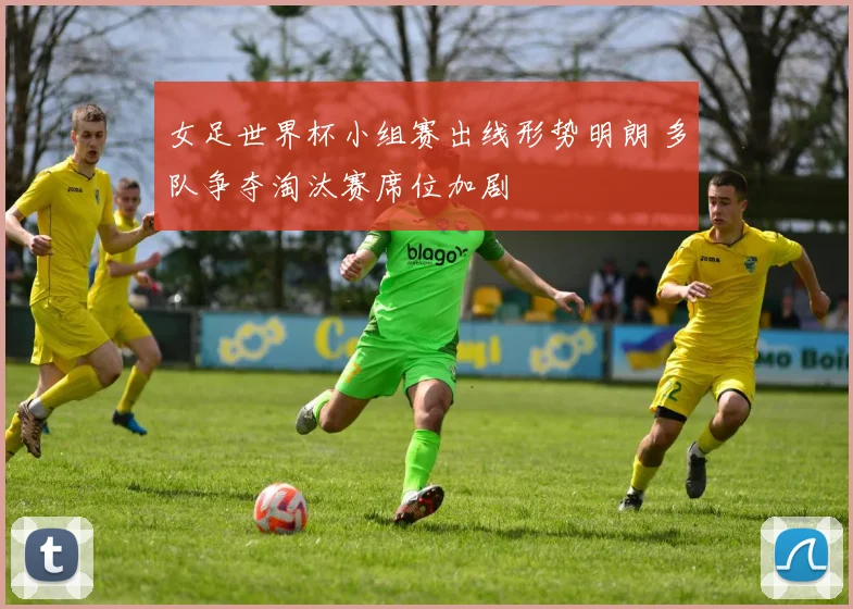 女足世界杯小组赛出线形势明朗 多队争夺淘汰赛席位加剧