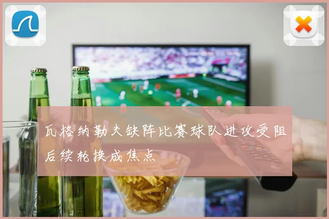 瓦格纳勒夫缺阵比赛球队进攻受阻后续轮换成焦点