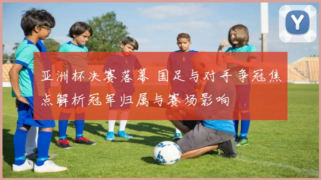 亚洲杯决赛落幕 国足与对手争冠焦点解析冠军归属与赛场影响