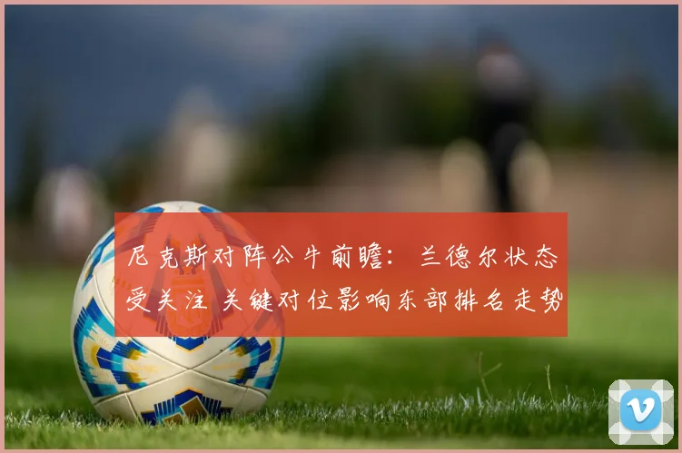 尼克斯对阵公牛前瞻:兰德尔状态受关注 关键对位影响东部排名走势