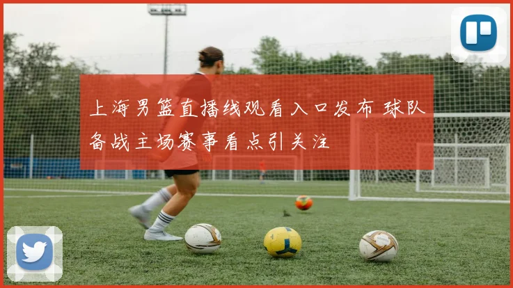 上海男篮直播线观看入口发布 球队备战主场赛事看点引关注