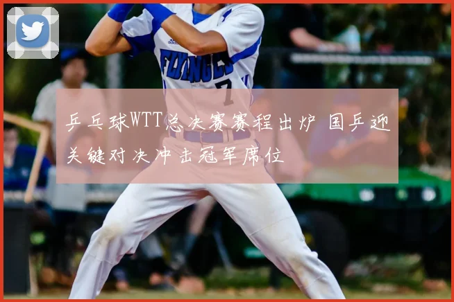 乒乓球WTT总决赛赛程出炉 国乒迎关键对决冲击冠军席位
