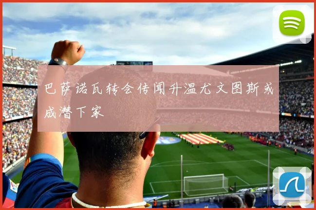 巴萨诺瓦转会传闻升温尤文图斯或成潜下家