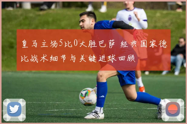 皇马主场5比0大胜巴萨 经典国家德比战术细节与关键进球回顾