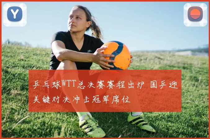 乒乓球WTT总决赛赛程出炉 国乒迎关键对决冲击冠军席位