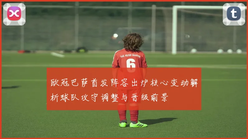 欧冠巴萨首发阵容出炉核心变动解析球队攻守调整与晋级前景