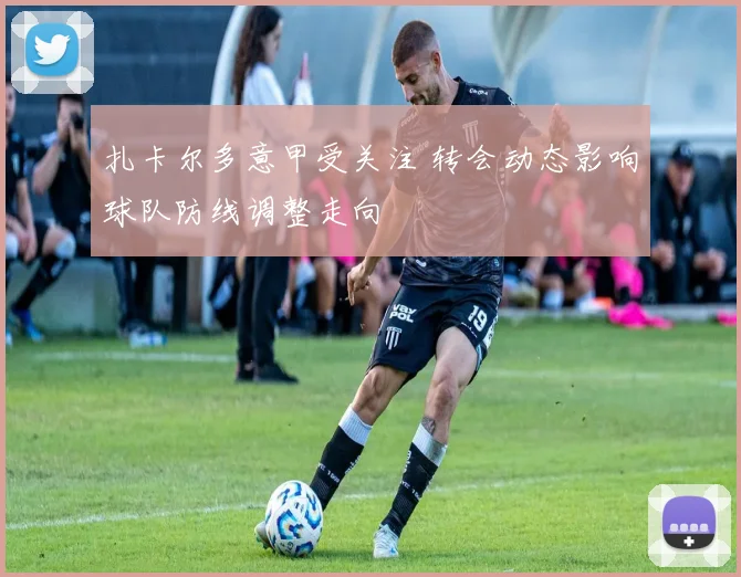 扎卡尔多意甲受关注 转会动态影响球队防线调整走向