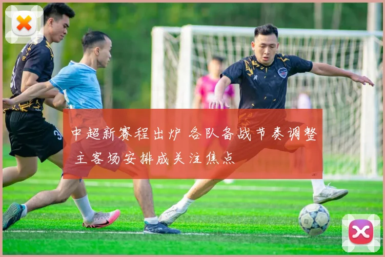 中超新赛程出炉 各队备战节奏调整 主客场安排成关注焦点
