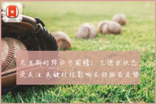 尼克斯对阵公牛前瞻：兰德尔状态受关注 关键对位影响东部排名走势
