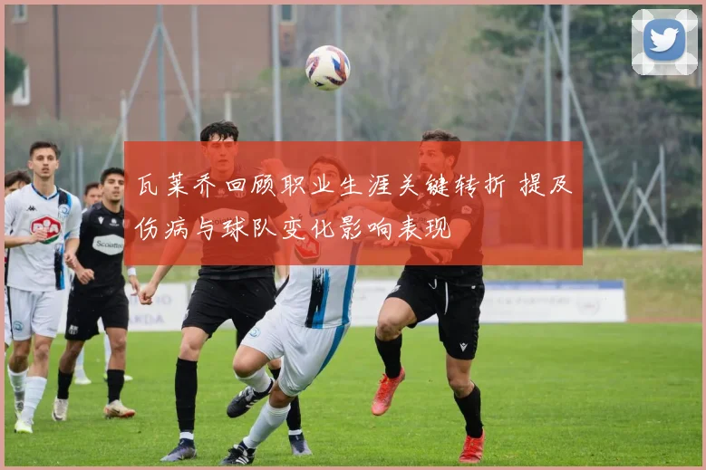 瓦莱乔回顾职业生涯关键转折 提及伤病与球队变化影响表现