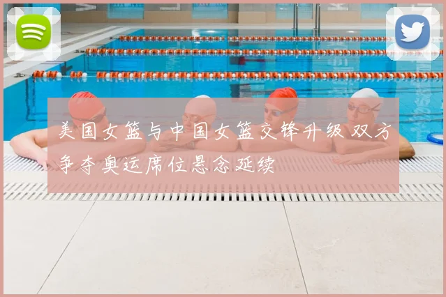 美国女篮与中国女篮交锋升级 双方争夺奥运席位悬念延续