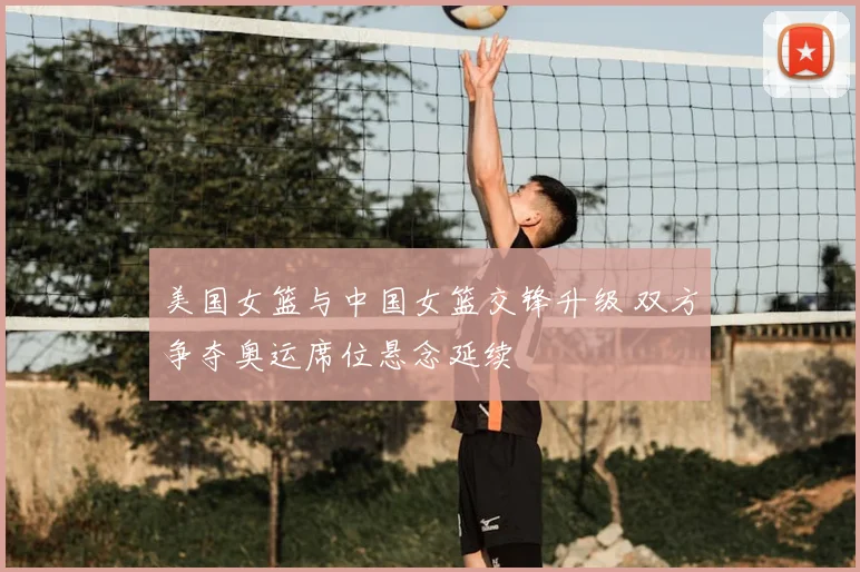 美国女篮与中国女篮交锋升级 双方争夺奥运席位悬念延续